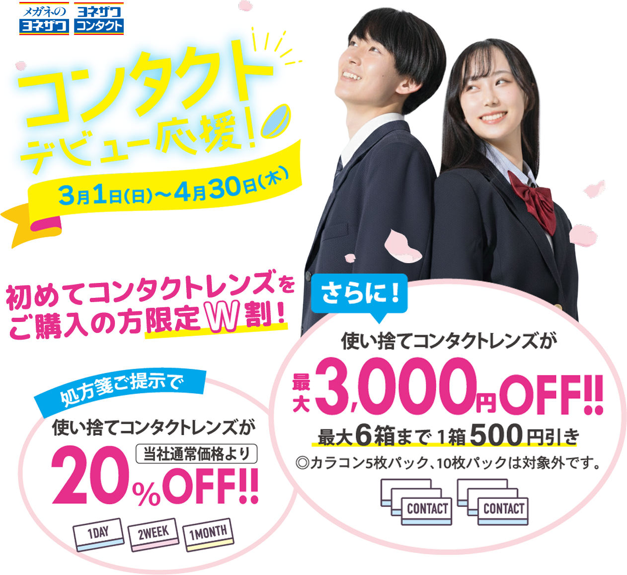 コンタクトデビュー応援！3月1日（日）〜4月30日（土） 初めてコンタクトレンズをご購入の方限定W割！ 処方箋ご提示で使い捨てコンタクトレンズが当社通常価格より20％OFF!! さらに！使い捨てコンタクトレンズが最大3,000円OFF!!最大6箱まで1箱500円引き◎カラコン5枚パック、10枚パックは対象外です。