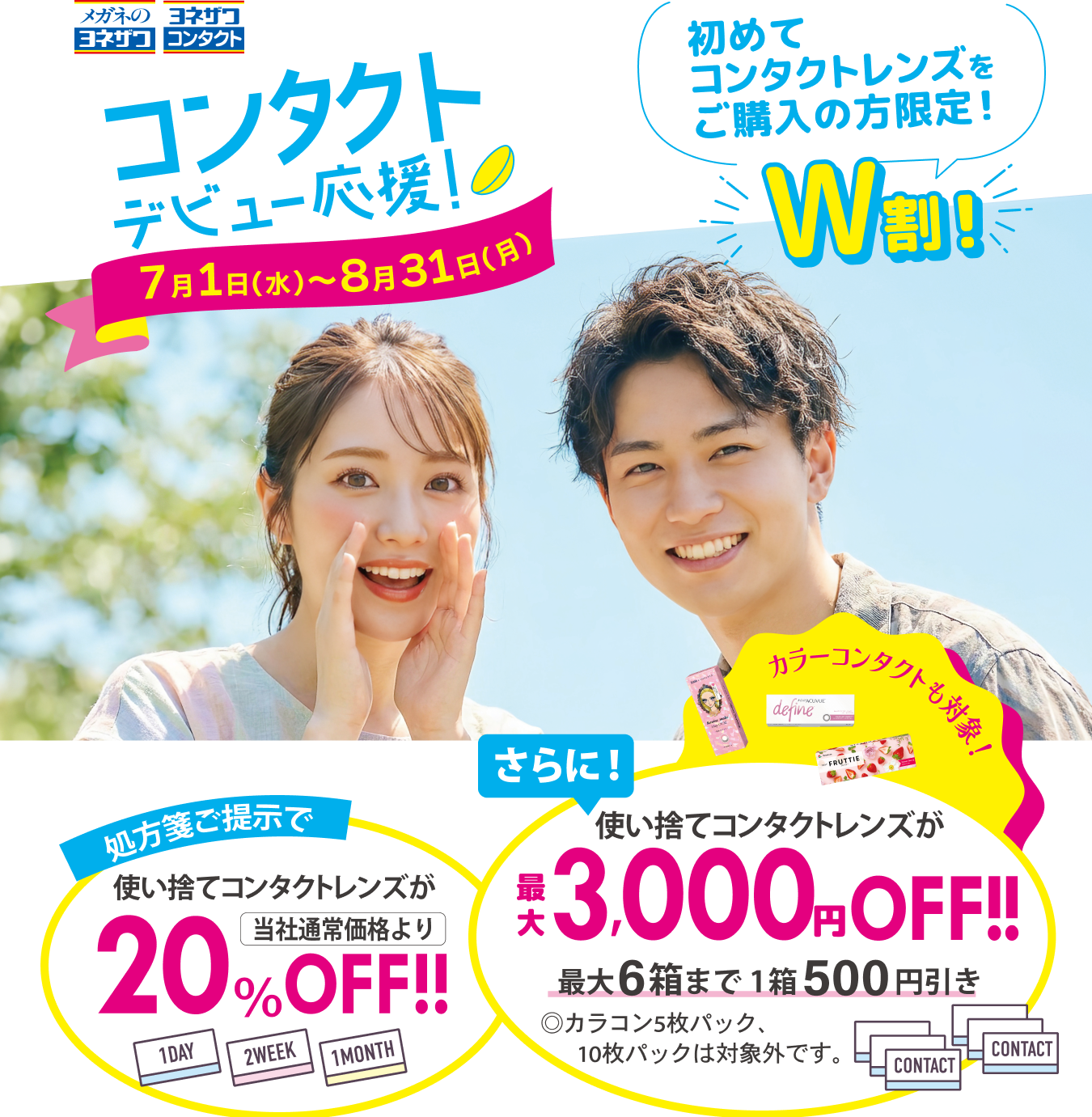 コンタクトデビュー応援！7月1日（水）〜8月31日（月） 初めてコンタクトレンズをご購入の方限定W割！ 処方箋ご提示で使い捨てコンタクトレンズが当社通常価格より20％OFF!! さらに！使い捨てコンタクトレンズが最大3,000円OFF!!最大6箱まで1箱500円引き◎カラコン5枚パック、10枚パックは対象外です。