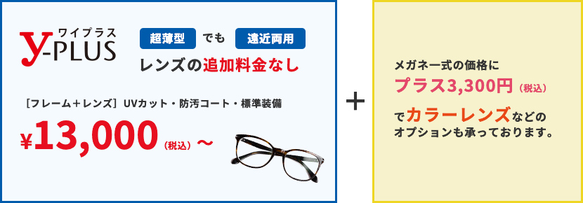 超薄型でも遠近両用レンズの追加料金なし ［フレーム＋レンズ］UVカット・防汚コート・標準装備 ¥13,000（税込）〜。メガネ一式の価格にプラス3,300円（税込）でカラーレンズなどのオプションも承っております。