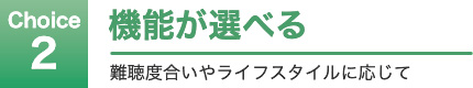 Choice 2 機能が選べる 難聴度合いやライフスタイルに応じて
